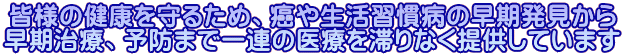 皆様の健康を守るため、癌や生活習慣病の早期発見から 早期治療、予防まで一連の医療を滞りなく提供しています